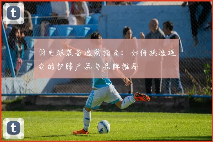 羽毛球装备选购指南：如何挑选适合的护膝产品与品牌推荐