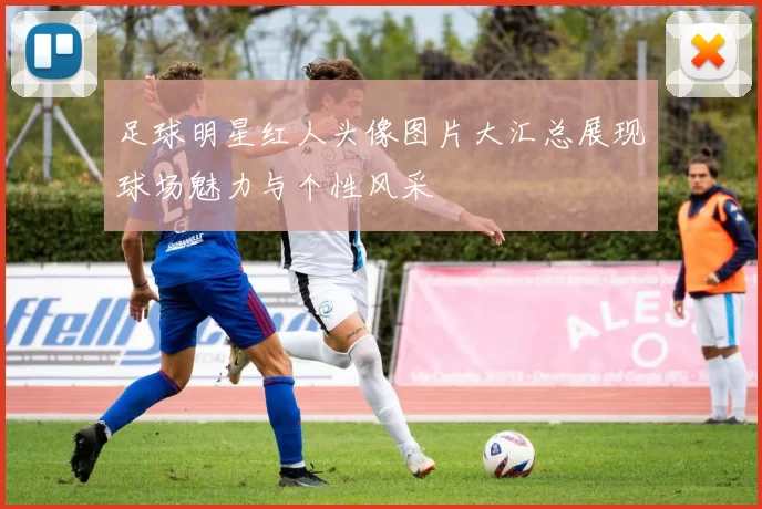 足球明星红人头像图片大汇总展现球场魅力与个性风采