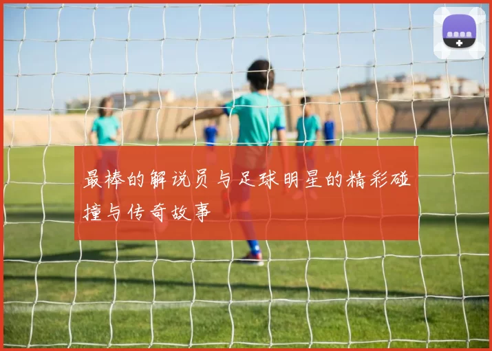 最棒的解说员与足球明星的精彩碰撞与传奇故事