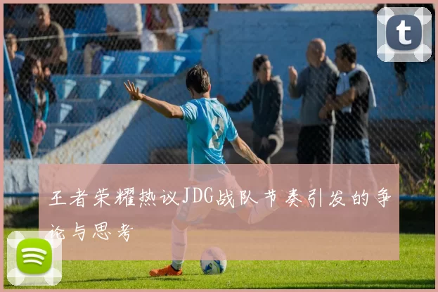 王者荣耀热议JDG战队节奏引发的争论与思考