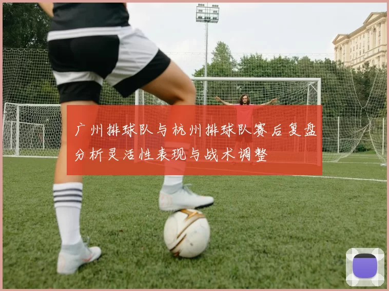 广州排球队与杭州排球队赛后复盘分析灵活性表现与战术调整