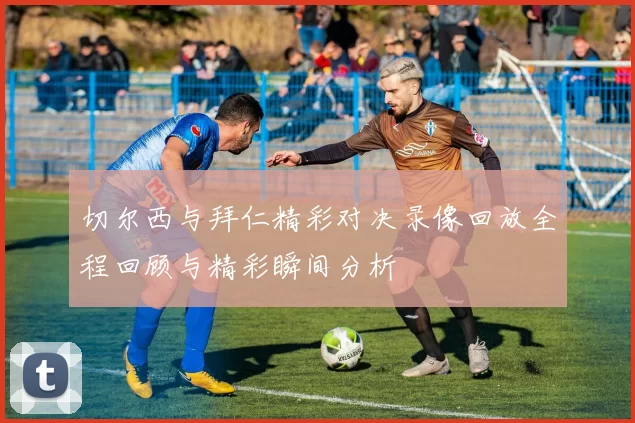 切尔西与拜仁精彩对决录像回放全程回顾与精彩瞬间分析