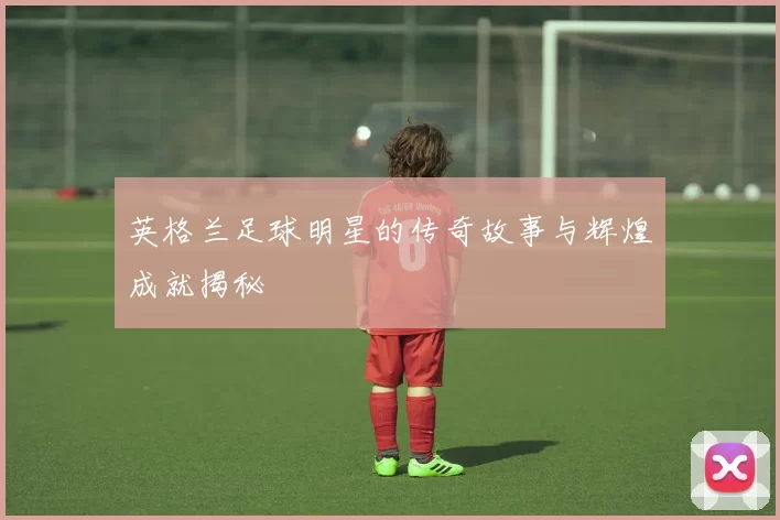 英格兰足球明星的传奇故事与辉煌成就揭秘