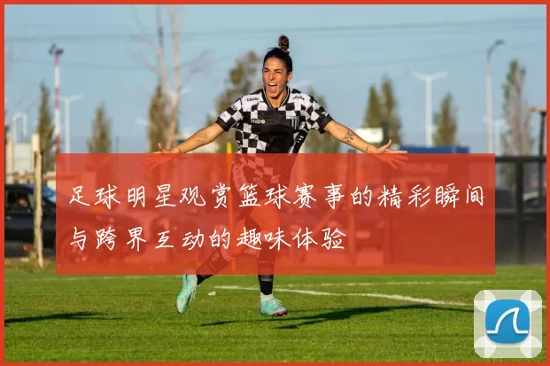 足球明星观赏篮球赛事的精彩瞬间与跨界互动的趣味体验