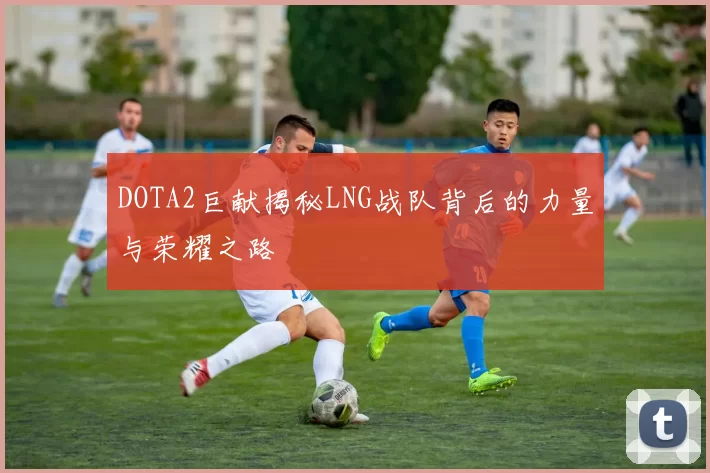 DOTA2巨献揭秘LNG战队背后的力量与荣耀之路