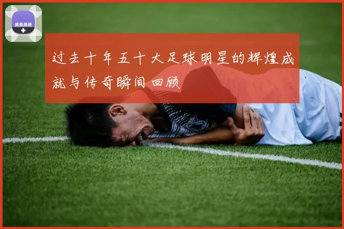 过去十年五十大足球明星的辉煌成就与传奇瞬间回顾