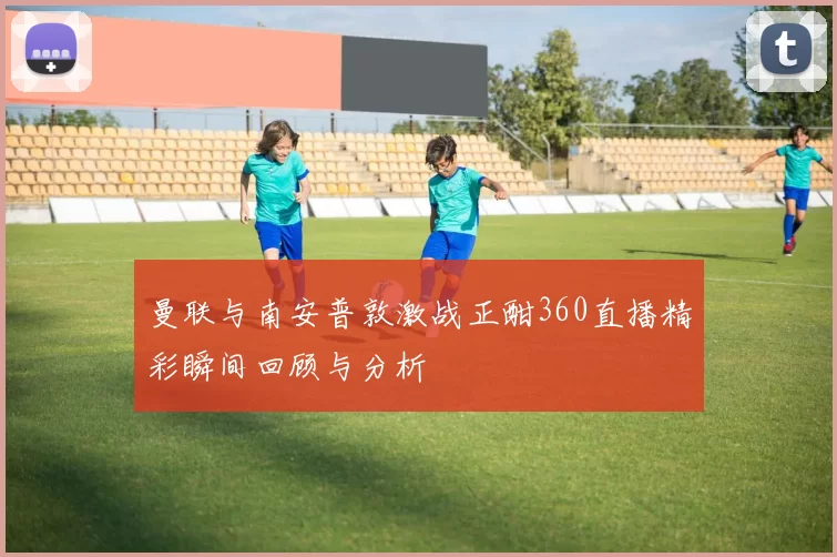 曼联与南安普敦激战正酣360直播精彩瞬间回顾与分析