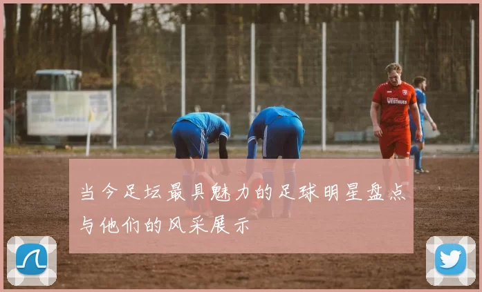 当今足坛最具魅力的足球明星盘点与他们的风采展示