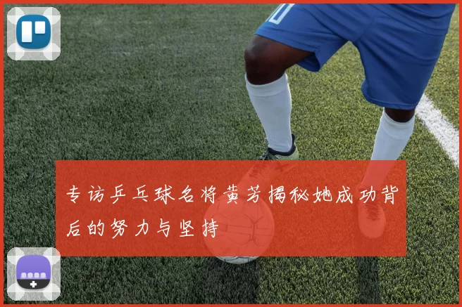 专访乒乓球名将黄芳揭秘她成功背后的努力与坚持
