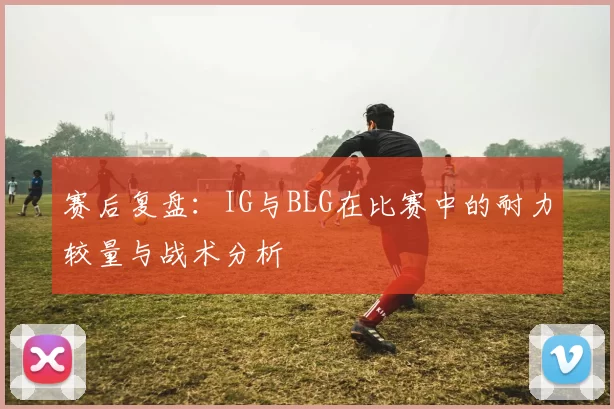 赛后复盘：IG与BLG在比赛中的耐力较量与战术分析
