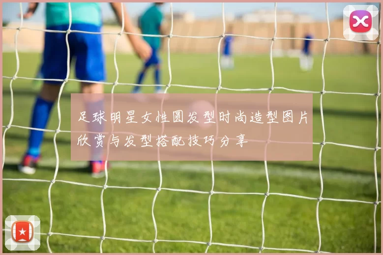 足球明星女性圆发型时尚造型图片欣赏与发型搭配技巧分享