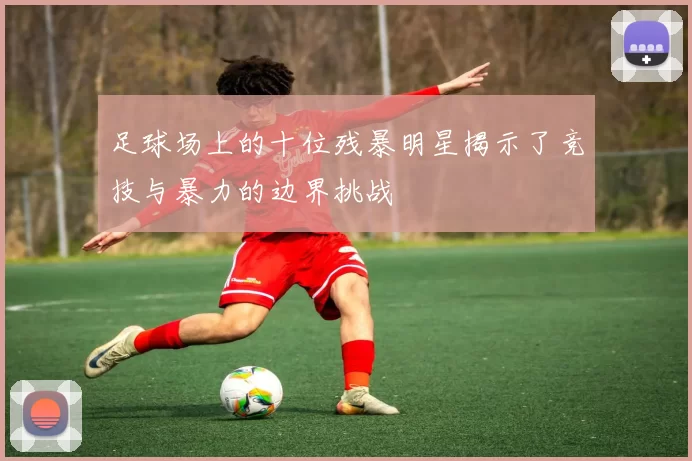 足球场上的十位残暴明星揭示了竞技与暴力的边界挑战