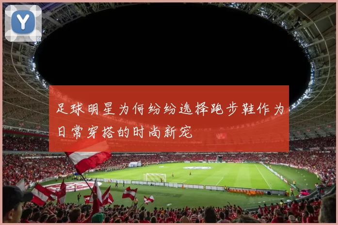 足球明星为何纷纷选择跑步鞋作为日常穿搭的时尚新宠