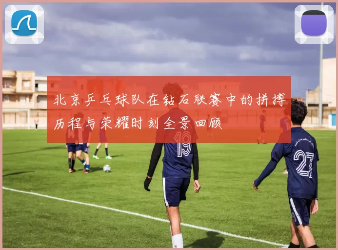 北京乒乓球队在钻石联赛中的拼搏历程与荣耀时刻全景回顾