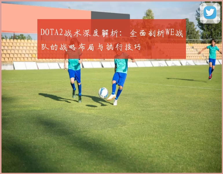 DOTA2战术深度解析：全面剖析WE战队的战略布局与执行技巧