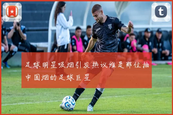 足球明星吸烟引发热议谁是那位抽中国烟的足球巨星