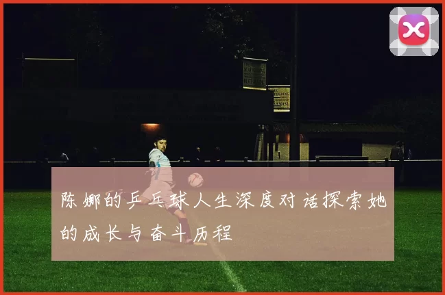 陈娜的乒乓球人生深度对话探索她的成长与奋斗历程