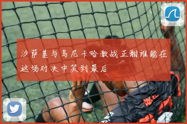 沙萨基与乌尼卡哈激战正酣谁能在这场对决中笑到最后