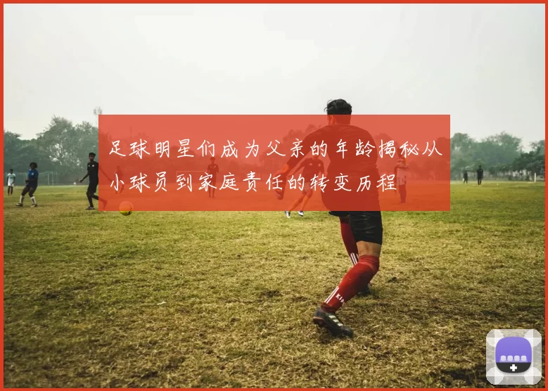 足球明星们成为父亲的年龄揭秘从小球员到家庭责任的转变历程
