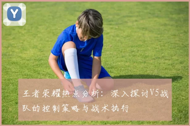 王者荣耀热点分析：深入探讨V5战队的控制策略与战术执行