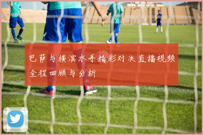 巴萨与横滨水手精彩对决直播视频全程回顾与分析