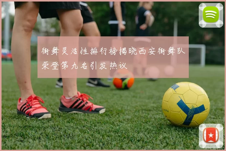 街舞灵活性排行榜揭晓西安街舞队荣登第九名引发热议