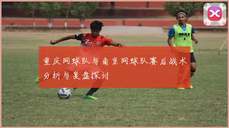重庆网球队与南京网球队赛后战术分析与复盘探讨
