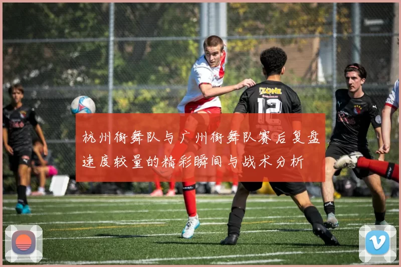 杭州街舞队与广州街舞队赛后复盘速度较量的精彩瞬间与战术分析