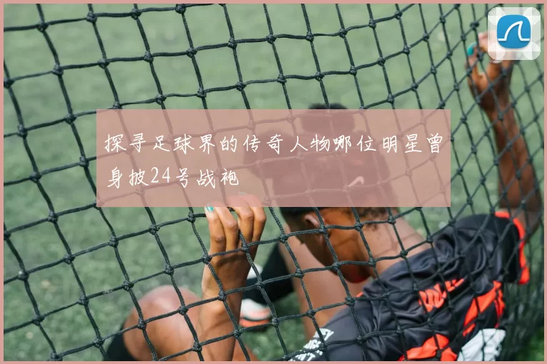 探寻足球界的传奇人物哪位明星曾身披24号战袍