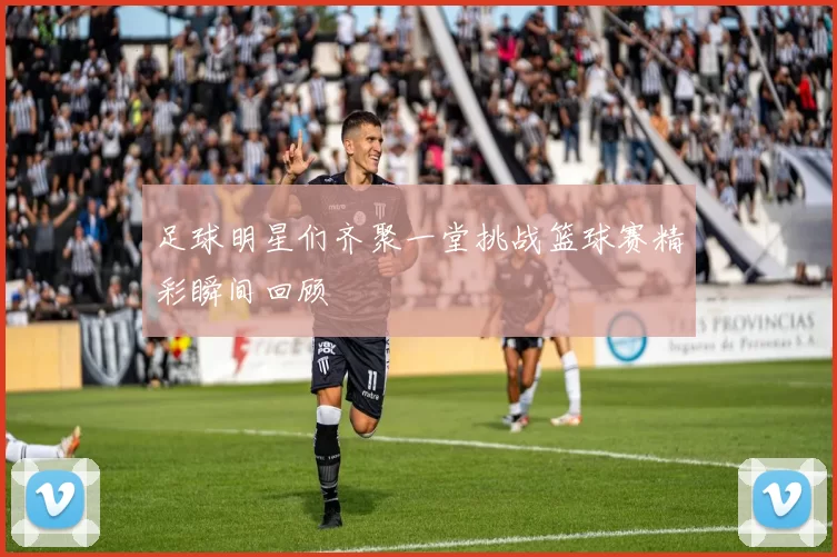 足球明星们齐聚一堂挑战篮球赛精彩瞬间回顾