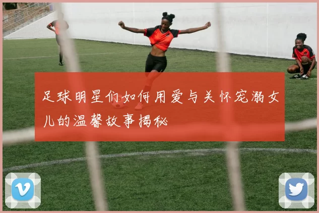 足球明星们如何用爱与关怀宠溺女儿的温馨故事揭秘