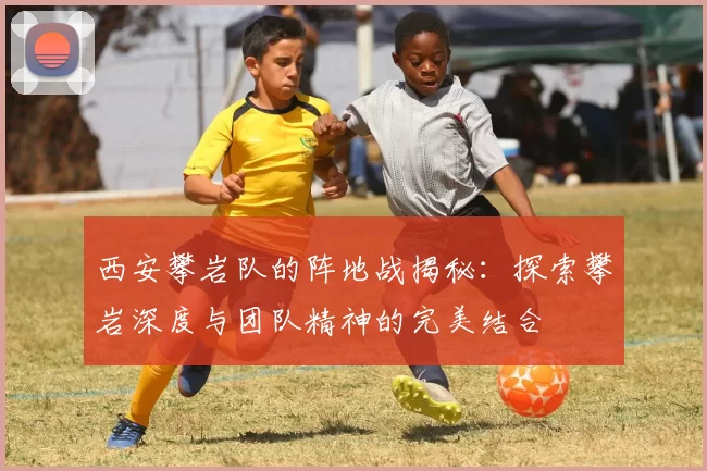 西安攀岩队的阵地战揭秘：探索攀岩深度与团队精神的完美结合