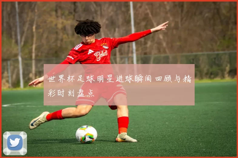 世界杯足球明星进球瞬间回顾与精彩时刻盘点