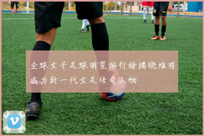 全球女子足球明星排行榜揭晓谁将成为新一代女足传奇人物