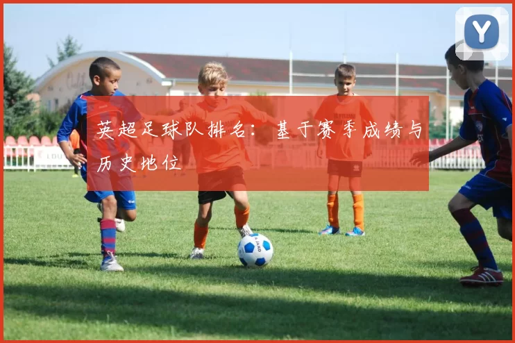 英超足球队排名：基于赛季成绩与历史地位