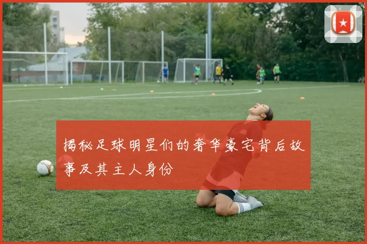 揭秘足球明星们的奢华豪宅背后故事及其主人身份