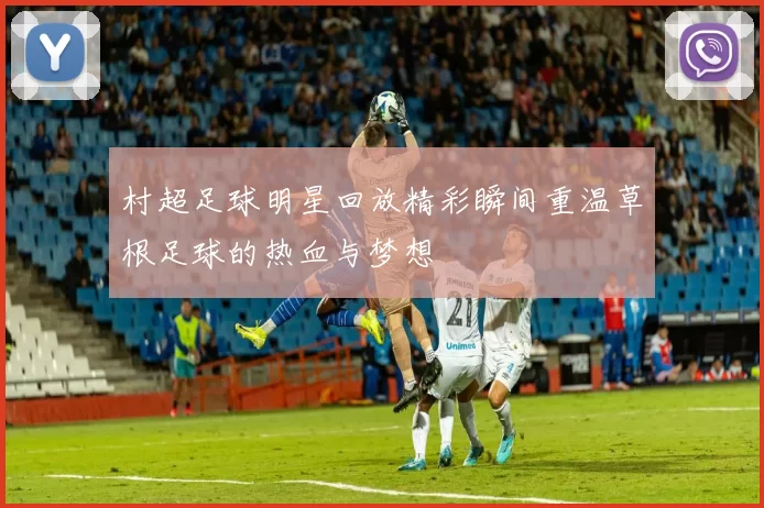 村超足球明星回放精彩瞬间重温草根足球的热血与梦想
