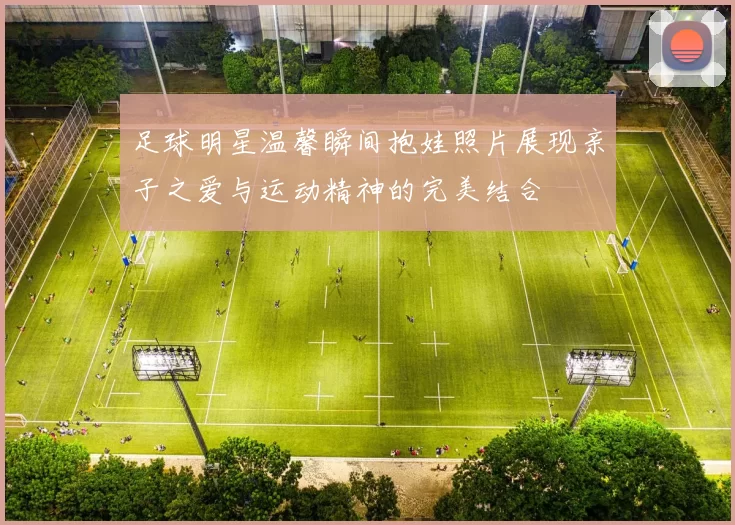 足球明星温馨瞬间抱娃照片展现亲子之爱与运动精神的完美结合