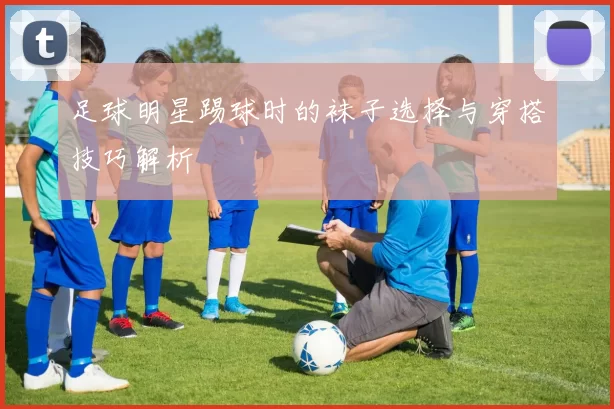 足球明星踢球时的袜子选择与穿搭技巧解析