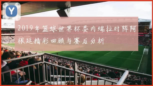 2019年篮球世界杯委内瑞拉对阵阿根廷精彩回顾与赛后分析