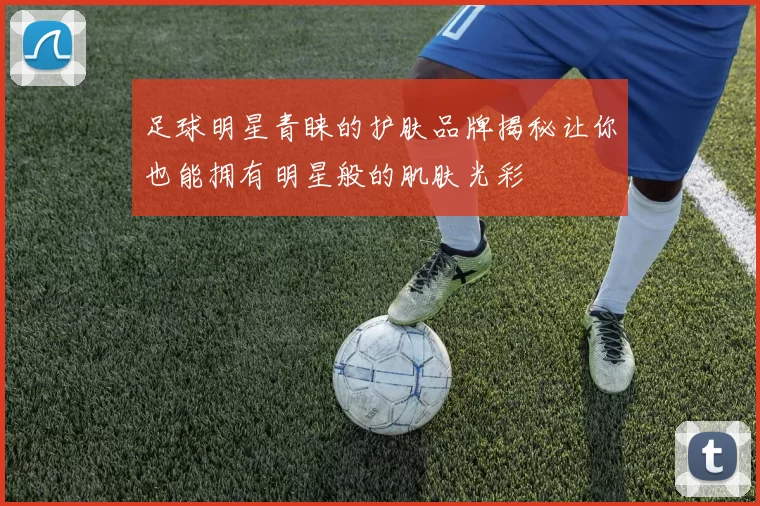 足球明星青睐的护肤品牌揭秘让你也能拥有明星般的肌肤光彩