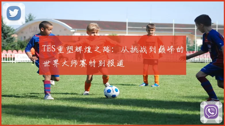 TES重塑辉煌之路：从挑战到巅峰的世界大师赛特别报道