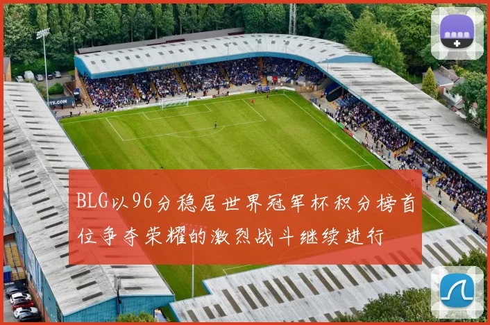 BLG以96分稳居世界冠军杯积分榜首位争夺荣耀的激烈战斗继续进行