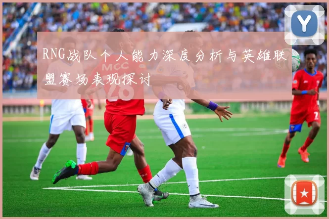 RNG战队个人能力深度分析与英雄联盟赛场表现探讨