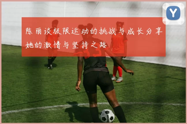 陈丽谈极限运动的挑战与成长分享她的激情与坚持之路