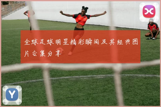 全球足球明星精彩瞬间及其经典图片合集分享
