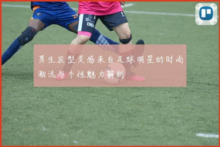 男生发型灵感来自足球明星的时尚潮流与个性魅力解析