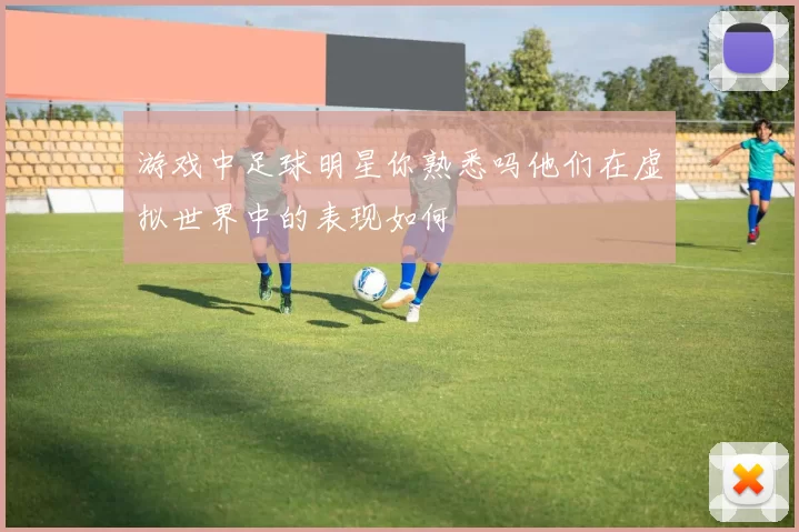 游戏中足球明星你熟悉吗他们在虚拟世界中的表现如何