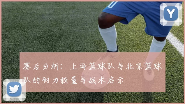赛后分析：上海篮球队与北京篮球队的耐力较量与战术启示