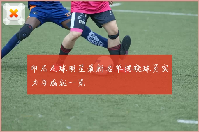 印尼足球明星最新名单揭晓球员实力与成就一览